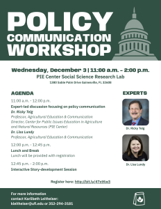 Policy Communication Workshop, Wednesday, December 3 | 11:00 a.m. - 2:00 p.m., PIE Center Social Science Research Lab. Expert-led discussion focusing on policy communicationDr. Ricky Telg Professor, Agricultural Education & Communication Director, Center for Public Issues Education in Agriculture and Natural Resources (PIE Center) Dr. Lisa Lundy Professor, Agricultural Education & Communication 11:00 a.m. - 12:00 p.m. 12:00 p.m. - 12:45 p.m. 12:45 p.m. - 2:00 p.m. Lunch and Break Lunch will be provided with registration Interactive Story-development Session
